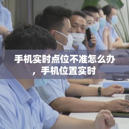 手机实时点位不准怎么办，手机位置实时 