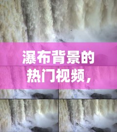 瀑布背景的热门视频，瀑布的短视频 