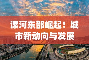 漯河东部崛起！城市新动向与发展亮点一网打尽