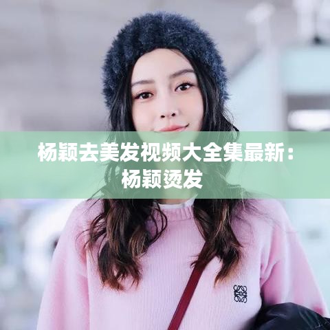 杨颖去美发视频大全集最新：杨颖烫发 