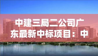 中建三局二公司广东最新中标项目：中建三局二公司华南公司中标 