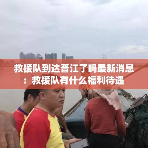 救援队到达晋江了吗最新消息：救援队有什么福利待遇 