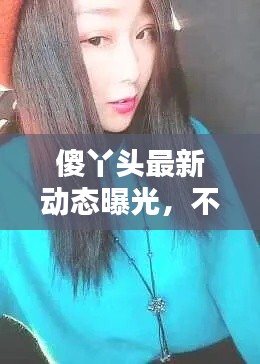 傻丫头最新动态曝光，不容错过！