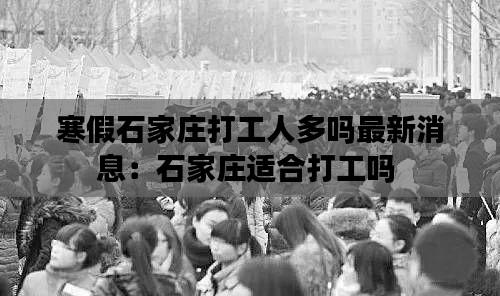 寒假石家庄打工人多吗最新消息：石家庄适合打工吗 