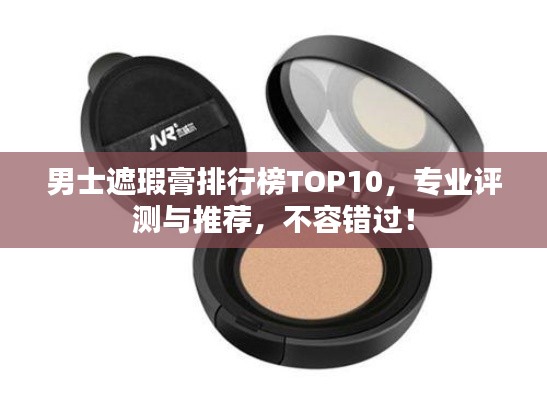 男士遮瑕膏排行榜TOP10，专业评测与推荐，不容错过！