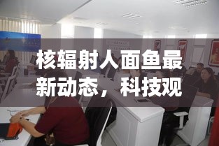 核辐射人面鱼最新动态，科技观察与公众关注涉政热议