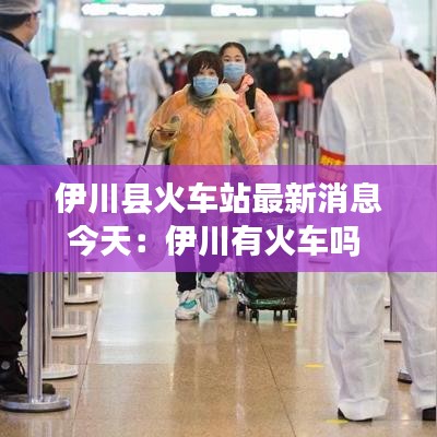 伊川县火车站最新消息今天：伊川有火车吗 
