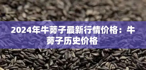 2024年牛蒡子最新行情价格：牛蒡子历史价格 