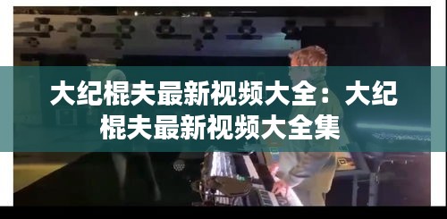大纪棍夫最新视频大全：大纪棍夫最新视频大全集 