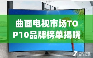 曲面电视市场TOP10品牌榜单揭晓，选购必看！