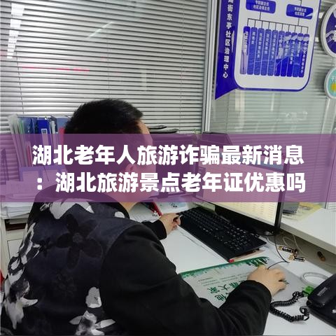 湖北老年人旅游诈骗最新消息：湖北旅游景点老年证优惠吗 