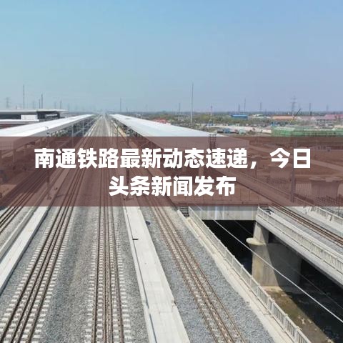 南通铁路最新动态速递，今日头条新闻发布