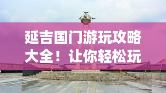 延吉国门游玩攻略大全！让你轻松玩转延吉边境之旅