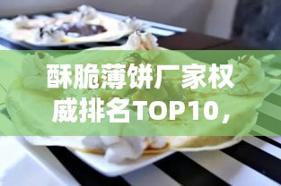 酥脆薄饼厂家权威排名TOP10，品质之选一览无余