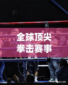 全球顶尖拳击赛事大排名！热血沸腾的拳击对决榜单揭晓！
