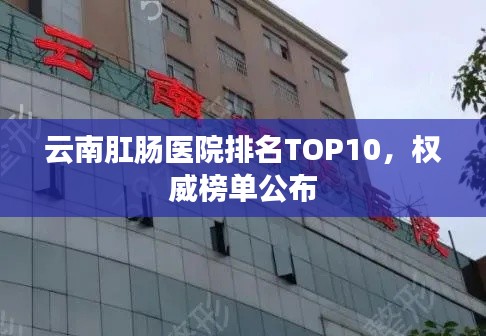 云南肛肠医院排名TOP10，权威榜单公布