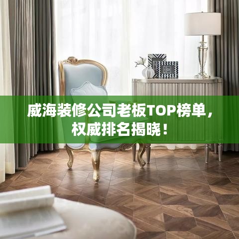 威海装修公司老板TOP榜单，权威排名揭晓！