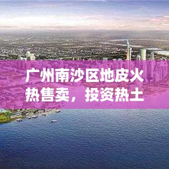 广州南沙区地皮火热售卖，投资热土，未来发展潜力惊人！