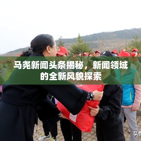 马尧新闻头条揭秘，新闻领域的全新风貌探索