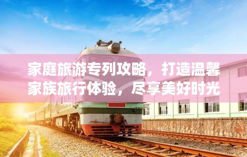 家庭旅游专列攻略，打造温馨家族旅行体验，尽享美好时光！