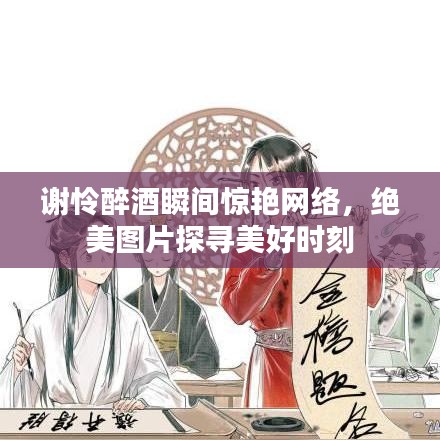 谢怜醉酒瞬间惊艳网络，绝美图片探寻美好时刻