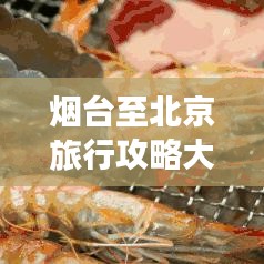 烟台至北京旅行攻略大全，畅游两地精华景点，打造完美行程！