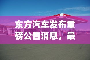 东方汽车发布重磅公告消息，最新动态揭秘