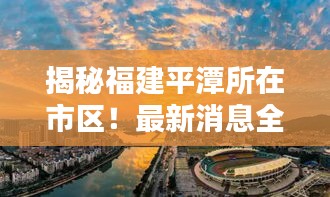 揭秘福建平潭所在市区！最新消息全掌握