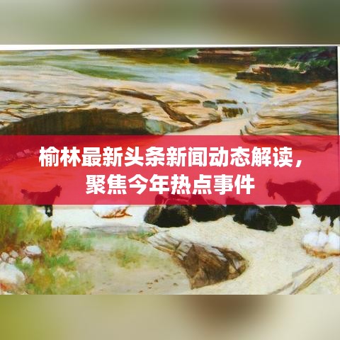 榆林最新头条新闻动态解读，聚焦今年热点事件