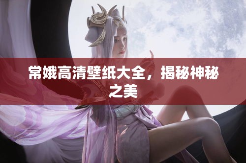 常娥高清壁纸大全，揭秘神秘之美