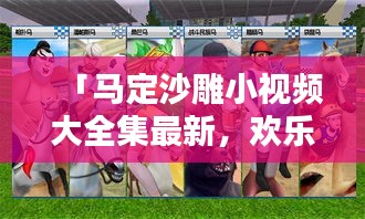 「马定沙雕小视频大全集最新，欢乐与创意的极致碰撞」