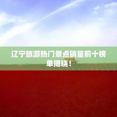 辽宁旅游热门景点销量前十榜单揭晓！