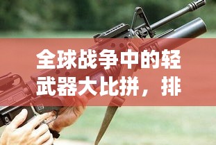 全球战争中的轻武器大比拼，排名榜单揭秘！
