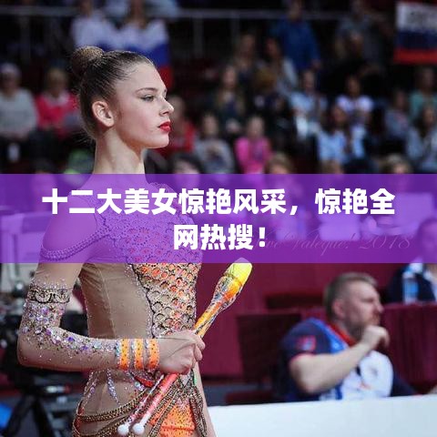 十二大美女惊艳风采，惊艳全网热搜！