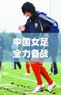 中国女足全力备战亚洲杯，志在夺冠，夺冠热门动态揭秘