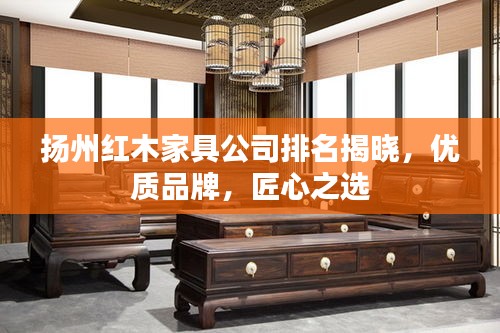 扬州红木家具公司排名揭晓，优质品牌，匠心之选