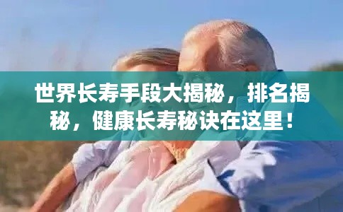 世界长寿手段大揭秘，排名揭秘，健康长寿秘诀在这里！