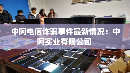 中阿电信诈骗事件最新情况：中阿实业有限公司 