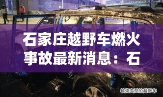 石家庄越野车燃火事故最新消息：石家庄越野穿越 