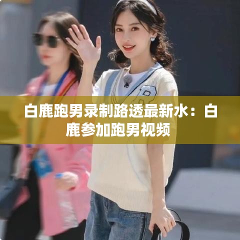白鹿跑男录制路透最新水：白鹿参加跑男视频 