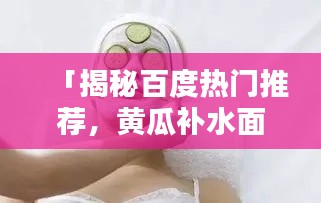 「揭秘百度热门推荐，黄瓜补水面膜的奥秘大公开！」