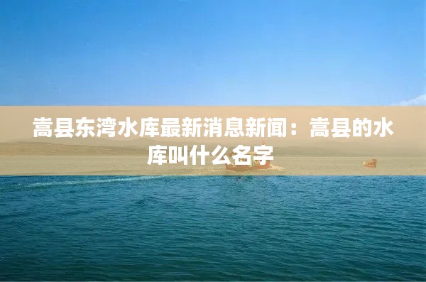 嵩县东湾水库最新消息新闻：嵩县的水库叫什么名字 