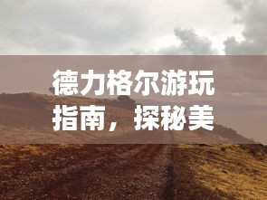德力格尔游玩指南，探秘美景，尽享独特风情！