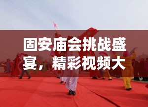 固安庙会挑战盛宴，精彩视频大全，最新更新不容错过
