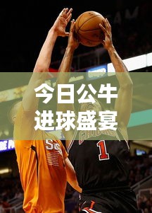 今日公牛进球盛宴，激动人心的篮球对决最新纪录！